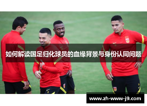 如何解读国足归化球员的血缘背景与身份认同问题