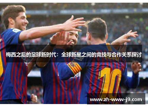 梅西之后的足球新时代：全球新星之间的竞技与合作关系探讨