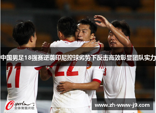 中国男足18强赛逆袭印尼控球劣势下反击高效彰显团队实力