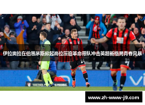 伊拉奥拉在伯恩茅斯掀起高位压迫革命带队冲击英超新格局青春风暴